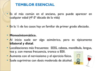 TEMBLOR ESENCIAL Es el más común en el anciano, pero puede aparecer en cualquier edad (4ª-5ª década de la vida) En la ½ de los casos hay un familiar de primer grado afectado. Monosintomático.  Al inicio suele ser algo asimétrico, pero es típicamente  bilateral y distal . Localizaciones más frecuentes:  EESS, cabeza, mandíbula, lengua, voz y, con menos frecuencia, tronco o EEII.  Aumenta con el nerviosismo y el ejercicio físico. Suele suprimirse con dosis moderada de alcohol. 