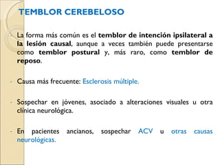 TEMBLOR CEREBELOSO La forma más común es el  temblor de intención ipsilateral a la lesión causal , aunque a veces también puede presentarse como  temblor postural  y, más raro, como  temblor de reposo . Causa más frecuente:  Esclerosis múltiple. Sospechar en jóvenes, asociado a alteraciones visuales u otra clínica neurológica. En pacientes ancianos, sospechar  ACV  u  otras causas neurológicas. 