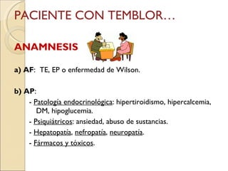 PACIENTE CON TEMBLOR… ANAMNESIS   a) AF :  TE, EP o enfermedad de Wilson. b) AP :  -  Patología endocrinológica : hipertiroidismo, hipercalcemia,  DM, hipoglucemia. -  Psiquiátricos : ansiedad, abuso de sustancias. -  Hepatopatía ,  nefropatía ,  neuropatía . -  Fármacos y tóxicos . 