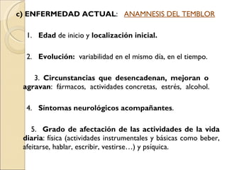 c) ENFERMEDAD ACTUAL :  ANAMNESIS DEL TEMBLOR 1.  Edad  de inicio y  localización inicial. 2.  Evolución:   variabilidad en el mismo día, en el tiempo. 3.  Circunstancias que desencadenan, mejoran o  agravan :  fármacos,  actividades concretas,  estrés,  alcohol. 4.  Síntomas neurológicos acompañantes . 5.  Grado de afectación de las actividades de la vida diaria : física (actividades instrumentales y básicas como beber, afeitarse, hablar, escribir, vestirse…) y psíquica. 