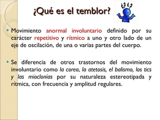 ¿Qué es el temblor? Movimiento  anormal   involuntario  definido por su carácter  repetitivo  y  rítmico  a uno y otro lado de un eje de oscilación, de una o varias partes del cuerpo. Se diferencia de otros trastornos del movimiento involuntario como  la   corea ,  la atetosis, el balismo, los tics y las mioclonías  por su naturaleza estereotipada y rítmica, con frecuencia y amplitud regulares. 