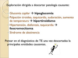 Exploración dirigida a descartar patología causante:  Glucemia capilar     hipoglucemia Palpación tiroidea, taquicardia, sudoración, aumento de temperatura      hipertiroidismo Hipertensión, diaforesis, taquicardia     feocromocitoma Síndrome de abstinencia Pensar en el diagnóstico de TE una vez descartadas la principales entidades causantes. 