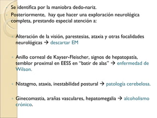 Se identifica por la maniobra dedo-nariz. Posteriormente,  hay que hacer una exploración neurológica completa, prestando especial atención a: Alteración de la visión, parestesias, ataxia y otras focalidades neurológicas     descartar EM Anillo corneal de Kayser-Fleischer, signos de hepatopatía, temblor proximal en EESS en “batir de alas”     enfermedad de Wilson. Nistagmo, ataxia, inestabilidad postural     patología cerebelosa. Ginecomastia, arañas vasculares, hepatomegalia     alcoholismo crónico . 