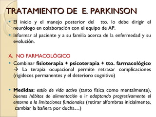 TRATAMIENTO DE  E. PARKINSON El inicio y el manejo posterior del  tto. lo debe dirigir el neurólogo en colaboración con el equipo de AP. Informar al paciente y a su familia acerca de la enfermedad y su evolución.  A.  NO FARMACOLÓGICO Combinar  fisioterapia + psicoterapia + tto. farmacológico    La terapia ocupacional permite retrasar complicaciones (rigideces permanentes y el deterioro cognitivo) Medidas:   estilo de vida activo  (tanto física como mentalmente),  buenos hábitos de alimentación  e ir  adaptando progresivamente el entorno a la limitaciones funcionales  (retirar alfombras inicialmente,  cambiar la bañera por ducha…) 