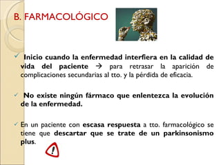 B. FARMACOLÓGICO Inicio cuando la enfermedad interfiera en la calidad de vida del paciente     para retrasar la aparición de complicaciones secundarias al tto. y la pérdida de eficacia. No existe ningún fármaco que enlentezca la evolución de la enfermedad. En un paciente con  escasa respuesta  a tto. farmacológico se tiene que  descartar que se trate de un parkinsonismo plus . 