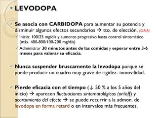 LEVODOPA Se asocia con CARBIDOPA  para aumentar su potencia y disminuir algunos efectos secundarios    tto. de elección.  (G.R.A) Inicio: 100/25 mg/día y aumento progresivo hasta control sintomático (máx. 400-800/100-200 mg/día)  Administrar  30 minutos antes de las comidas  y  esperar entre 3-6 meses para valorar su eficacia .  Nunca suspender bruscamente la levodopa  porque se puede producir un cuadro muy grave de rigidez- inmovilidad.  Pierde eficacia con el tiempo  ( ↓  50 % a los 5 años del inicio)    aparecen  fluctuaciones sintomatológicas (on/off ) y  acortamiento del efecto    se puede recurrir a la admon. de  levodopa en forma retard  o en intervalos más frecuentes. 