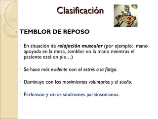 Clasificación TEMBLOR DE REPOSO En situación de  relajación muscular  (por ejemplo:  mano apoyada en la mesa, temblor en la mano mientras el paciente está en pie…)  Se hace  más evidente  con el  estrés o la fatiga . Disminuye  con los  movimientos voluntarios y el sueño . Parkinson y otros síndromes parkinsonianos.   