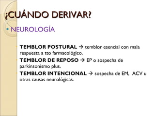 ¿CUÁNDO DERIVAR? NEUROLOGÍA TEMBLOR POSTURAL    temblor esencial con mala respuesta a tto farmacológico. TEMBLOR DE REPOSO    EP o sospecha de parkinsonismo plus. TEMBLOR INTENCIONAL    sospecha de EM,  ACV u otras causas neurológicas.   