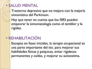 SALUD MENTAL Trastorno depresivo que no mejora con la mejoría sintomática del Parkinson.  Hay que tener en cuenta que los ISRS pueden empeorar la sintomatología como el temblor y la rigidez. REHABILITACIÓN Excepto en fases iniciales, la terapia ocupacional es una parte importante del tto. para mejorar sus habilidades físicas y psíquicas, evitar rigideces permanentes y caídas, y mejorar su autoestima. 