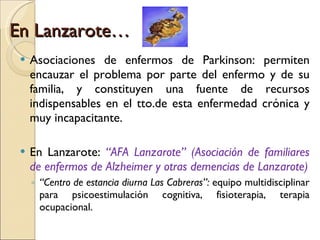 En Lanzarote… Asociaciones de enfermos de Parkinson: permiten encauzar el problema por parte del enfermo y de su familia, y constituyen una fuente de recursos indispensables en el tto.de esta enfermedad crónica y muy incapacitante. En Lanzarote:  “AFA Lanzarote” (Asociación de familiares de enfermos de Alzheimer y otras demencias de Lanzarote) “ Centro de estancia diurna Las Cabreras”:  equipo multidisciplinar para   psicoestimulación cognitiva, fisioterapia, terapia ocupacional. 