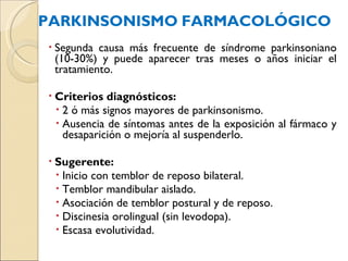 PARKINSONISMO   FARMACOLÓGICO Segunda causa más frecuente de síndrome parkinsoniano (10-30%) y puede aparecer tras meses o años iniciar el tratamiento.  Criterios diagnósticos: 2 ó más signos mayores de parkinsonismo. Ausencia de síntomas antes de la exposición al fármaco y desaparición o mejoría al suspenderlo. Sugerente: Inicio con temblor de reposo bilateral. Temblor mandibular aislado. Asociación de temblor postural y de reposo. Discinesia orolingual (sin levodopa). Escasa evolutividad. 