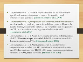 • Los pacientes con TE tuvieron mayor dificultad en los movimientos
repetidos de dedos, así como en el tiempo de reacción visual,
comparados con controles (Jiménez-Jiménez et al. 2010)
• Los pacientes con TE, comparados con controles, tenían más dificultad
para la marcha en tándem, y mayor inestabilidad postural. Durante la
marcha normal, un aumento en la base de sustentación en los pacientes
con TE, se correlacionaba con la gravedad del temblor axial.
(Hoskocova et al. 2013)
• Los pacientes con TE-EP eran mayormente hombres, de forma similar
a la EP. El lado de mayor severidad de la EP se correspondía al sitio
de mayor afectación del TE. (Minen and Louis 2008)
• Los pacientes con TE-EP tenían temblor en menos territorios
comparados con aquellos con TE, y requirieron menos medicaciones
para TE. Los pacientes con TE-EP y EP tenían puntuaciones similares
en escalas UPDRS, H&Y y Schwab. (Simoes et al. 2012)
 