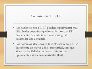 Coexistencia TE y EP
• Los pacientes con TE-EP pueden experimentar más
dificultades cognitivas que los enfermos con EP
únicamente; Además tienen mayor riesgo de
desarrollar una demencia
• Los dominios afectados en la exploración no reflejan
únicamente un mayor déficit subcortical, sino que
afectan a habilidades que suelen afectar más
típicamente a demencias corticales (EA)
 