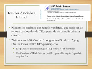Temblor Asociado a
la Edad
• Numerosos ancianos con temblor unilateral que suele ser de
reposo, catalogados de TE, a pesar de no cumplir criterios
clínicos
• 2448 sujetos >70 años del “Longitudinal Study of Aging
Danish Twins 2001”, 84% participaron
• 134 pacientes con screening de TE positivo y 128 controles
• Clasificados en TE definitivo, posible y probable, según Espiral de
Arquímedes
 