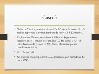 Caso 3
• Mujer de 75 años, temblor bilateral de 2-3 años de evolución, de
acción, repercute al comer, también de reposo. Sd. Depresivo.
• Exploración: Palmomentoniano + bilateral. Seguimiento
sacádico lento. Temblor postural leve 7,2 Hz drcho y 7,7 Hz
izdo, Temblor de reposo en MSD leve. Dificultad para la
marcha (mecánica)
• Eco SN normal
• No mejoría con propranolol. Mala tolerancia con primidona. Se
inicia ZNS.
 