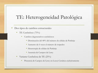 TE: Heterogeneidad Patológica
• Dos tipos de cambios estructurales
• TE Cerebeloso (75%)
• Cambios degenerativos cerebelosos
• Disminución del 40% del número de células de Purkinje
• Aumento de 6 veces el número de torpedos
• Heterotopia de células de Purkinje
• Ausencia de Cuerpos de Lewy
• Variante Cerebelosa de TE (25%)
• Presencia de Cuerpos de Lewy en Locus Ceruleus exclusivamente
 