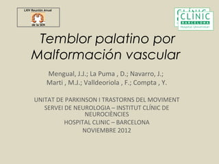 LXIV Reunión Anual



     de la SEN




     Temblor palatino por
    Malformación vascular
                 Mengual, J.J.; La Puma , D.; Navarro, J.;
                 Marti , M.J.; Valldeoriola , F.; Compta , Y.

      UNITAT DE PARKINSON I TRASTORNS DEL MOVIMENT
         SERVEI DE NEUROLOGIA – INSTITUT CLÍNIC DE
                      NEUROCIÈNCIES
                HOSPITAL CLINIC – BARCELONA
                     NOVIEMBRE 2012
 