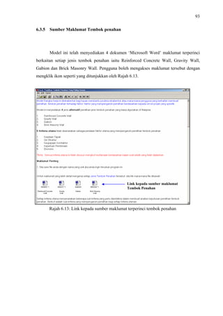 93
6.3.5 Sumber Maklumat Tembok penahan
Model ini telah menyediakan 4 dokumen ‘Microsoft Word’ maklumat terperinci
berkaitan setiap jenis tembok penahan iaitu Reinforced Concrete Wall, Gravity Wall,
Gabion dan Brick Masonry Wall. Pengguna boleh mengakses maklumat tersebut dengan
mengklik ikon seperti yang ditunjukkan oleh Rajah 6.13.
Link kepada sumber maklumat
Tembok Penahan
Rajah 6.13: Link kepada sumber maklumat terperinci tembok penahan
 