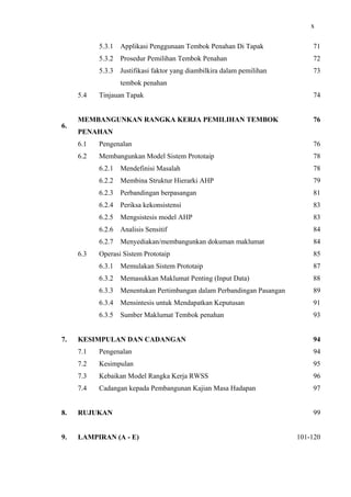 x
5.3.1 Applikasi Penggunaan Tembok Penahan Di Tapak 71
5.3.2 Prosedur Pemilihan Tembok Penahan 72
5.3.3 Justifikasi faktor yang diambilkira dalam pemilihan
tembok penahan
73
5.4 Tinjauan Tapak 74
6.
MEMBANGUNKAN RANGKA KERJA PEMILIHAN TEMBOK
PENAHAN
76
6.1 Pengenalan 76
6.2 Membangunkan Model Sistem Prototaip 78
6.2.1 Mendefinisi Masalah 78
6.2.2 Membina Struktur Hierarki AHP 79
6.2.3 Perbandingan berpasangan 81
6.2.4 Periksa kekonsistensi 83
6.2.5 Mengsistesis model AHP 83
6.2.6 Analisis Sensitif 84
6.2.7 Menyediakan/membangunkan dokuman maklumat 84
6.3 Operasi Sistem Prototaip 85
6.3.1 Memulakan Sistem Prototaip 87
6.3.2 Memasukkan Maklumat Penting (Input Data) 88
6.3.3 Menentukan Pertimbangan dalam Perbandingan Pasangan 89
6.3.4 Mensintesis untuk Mendapatkan Keputusan 91
6.3.5 Sumber Maklumat Tembok penahan 93
7. KESIMPULAN DAN CADANGAN 94
7.1 Pengenalan 94
7.2 Kesimpulan 95
7.3 Kebaikan Model Rangka Kerja RWSS 96
7.4 Cadangan kepada Pembangunan Kajian Masa Hadapan 97
8. RUJUKAN 99
9. LAMPIRAN (A - E) 101-120
 