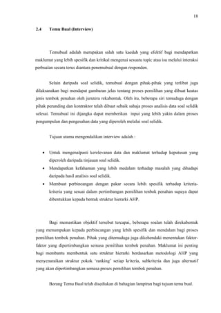 18
2.4 Temu Bual (Interview)
Temubual adalah merupakan salah satu kaedah yang efektif bagi mendapatkan
maklumat yang lebih spesifik dan kritikal mengenai sesuatu topic atau isu melalui interaksi
perbualan secara terus diantara penemubual dengan responden.
Selain daripada soal selidik, temubual dengan pihak-pihak yang terlibat juga
dilaksanakan bagi mendapat gambaran jelas tentang proses pemilihan yang dibuat keatas
jenis tembok penahan oleh jurutera rekabentuk. Oleh itu, beberapa siri temuduga dengan
pihak perunding dan kontraktor telah dibuat sebaik sahaja proses analisis data soal selidik
selesai. Temubual ini dijangka dapat memberikan input yang lebih yakin dalam proses
pengumpulan dan pengesahan data yang diperoleh melalui soal selidik.
Tujuan utama mengendalikan interview adalah :
• Untuk mengenalpasti kerelevanan data dan maklumat terhadap keputusan yang
diperoleh daripada tinjauan soal selidik.
• Mendapatkan kefahaman yang lebih medalam terhadap masalah yang dihadapi
daripada hasil analisis soal selidik.
• Membuat perbincangan dengan pakar secara lebih spesifik terhadap kriteria-
kriteria yang sesuai dalam pertimbangan pemilihan tenbok penahan supaya dapat
dibentukkan kepada bentuk struktur hierarki AHP.
Bagi memastikan objektif tersebut tercapai, beberapa soalan telah direkabentuk
yang menumpukan kepada perbincangan yang lebih spesifik dan mendalam bagi proses
pemilihan tembok penahan. Pihak yang ditemuduga juga dikehendaki menentukan faktor-
faktor yang dipertimbangkan semasa pemilihan tembok penahan. Maklumat ini penting
bagi membantu membentuk satu struktur hierarki berdasarkan metodologi AHP yang
menyenaraikan struktur pokok ‘ranking’ setiap kriteria, subkriteria dan juga alternatif
yang akan dipertimbangkan semasa proses pemilihan tembok penahan.
Borang Temu Bual telah disediakan di bahagian lampiran bagi tujuan temu bual.
 