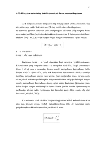 52
4.2.2.4 Pengukuran terhadap Ketidakkonsistensi dalam membuat keputusan
AHP menyediakan suatu pengukuran bagi menguji darjah ketidakkonsistenan yang
dikenali sebagai Indeks Kekonsistenan (CI) bagi justifikasi membuat keputusan.
Ia membantu pembuat keputusan untuk mengenalpasti kesalahan yang mungkin dalam
menyatakan justifikasi, begitu juga ketidakkonsistenan sebenar di dalam proses justifikasi.
Menurut Saaty (1983), CI boleh didapati dengan mengira setiap matriks seperti berikut:
n = saiz matriks
λ max = nilai eigen maksimum
Perbezaan (λmax – n) boleh digunakan bagi mengukur ketidakkonsistenan.
Kekonsistenan yang sempurna (λmax – n) merupakan nilai sifar. Tetapi kebiasaannya
(λmax ≥ n), di mana n merupakan dimensi matriks perbandingan kesepadanan. Lebih
hampir nilai CI kepada sifar, lebih baik keseluruhan kekonsistenan matriks terhadap
justifikasi perbandingan elemen yang terlibat. Bagi mendapatkan λmax, pertama perlu
dikira jumlah matriks dipertimbangkan dengan mendarabkan setiap pertimbangan dengan
matriks perbandingan kesepadanan dengan setiap vektor keutamaan. Kemudian λmax,
boleh didapati dengan membahagikan semua elemen jumlah matriks dipertimbangkan
derdasarkan elemen vektor keutamaan, dan kemudian perlu dikira purata nilai-nilai
berkenaan (Abdullah, 2003).
Kekonsistenan boleh disahkan dengan menggunakan Nisbah Kekonsistenan (CR)
atau juga dikenali sebagai Nisbah Ketidakkonsistenan (IR). IR merupakan suatu
pengukuran ketidakkonsistenan dalam justifikasi, di mana:
CR atau IR
)1/()( max −−= nnCI λ
RI
CI
=
 