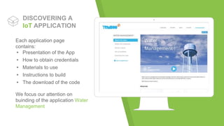 Place your screenshot here
DISCOVERING A
IoT APPLICATION
Each application page
contains:
▸ Presentation of the App
▸ How to obtain credentials
▸ Materials to use
▸ Instructions to build
▸ The download of the code
We focus our attention on
buinding of the application Water
Management
 