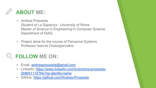 ABOUT ME:
▸ Andrea Prosseda
Student at La Sapienza - University of Rome
Master of Science in Engineering in Computer Science
Department of DIAG
▸ Project done for the course of Pervasive Systems
Professor Ioannis Chatzigiannakis
FOLLOW ME ON:
▸ Email: andreaprosseda@gmail.com
▸ LinkedIn: https://www.linkedin.com/in/andrea-prosseda-
2b8651116?trk=hp-identity-name
▸ GitHub: https://github.com/Andrea-Prosseda
 