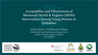 Acceptability and Effectiveness of
Menstrual Health & Hygiene (MHH)
Intervention Among Young Women in
Zimbabwe
MandiTembo (PhD Research Fellow)
Global Health and Development Department
Faculty of Public Health and Policy
LSHTM/BRTI
 