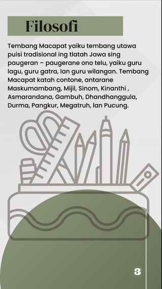 Filosofi
Tembang Macapat yaiku tembang utawa
puisi tradisional ing tlatah Jawa sing
paugeran – paugerane ono telu, yaiku guru
lagu, guru gatra, lan guru wilangan. Tembang
Macapat katah contone, antarane
Maskumambang, Mijil, Sinom, Kinanthi ,
Asmarandana, Gambuh, Dhandhanggula,
Durma, Pangkur, Megatruh, lan Pucung.
 