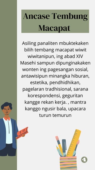 Asiling panaliten mbuktekaken
bilih tembang macapat wiwit
wiwitanipun, ing abad XIV
Masehi sampun dipunginakaken
wonten ing pagesangan sosial,
antawisipun minangka hiburan,
estetika, pendhidhikan,
pagelaran tradhisional, sarana
korespondensi, geguritan
kangge rekan kerja. , mantra
kanggo ngusir bala, upacara
turun temurun
Ancase Tembung
Macapat
 