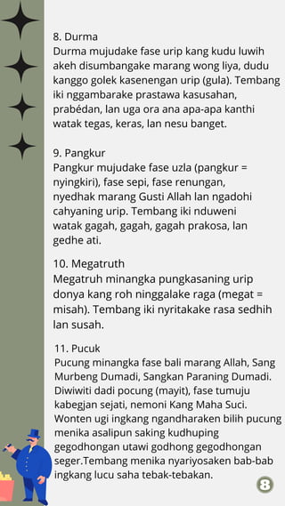 8. Durma
Durma mujudake fase urip kang kudu luwih
akeh disumbangake marang wong liya, dudu
kanggo golek kasenengan urip (gula). Tembang
iki nggambarake prastawa kasusahan,
prabédan, lan uga ora ana apa-apa kanthi
watak tegas, keras, lan nesu banget.
9. Pangkur
Pangkur mujudake fase uzla (pangkur =
nyingkiri), fase sepi, fase renungan,
nyedhak marang Gusti Allah lan ngadohi
cahyaning urip. Tembang iki nduweni
watak gagah, gagah, gagah prakosa, lan
gedhe ati.
10. Megatruth
Megatruh minangka pungkasaning urip
donya kang roh ninggalake raga (megat =
misah). Tembang iki nyritakake rasa sedhih
lan susah.
11. Pucuk
Pucung minangka fase bali marang Allah, Sang
Murbeng Dumadi, Sangkan Paraning Dumadi.
Diwiwiti dadi pocung (mayit), fase tumuju
kabegjan sejati, nemoni Kang Maha Suci.
Wonten ugi ingkang ngandharaken bilih pucung
menika asalipun saking kudhuping
gegodhongan utawi godhong gegodhongan
seger.Tembang menika nyariyosaken bab-bab
ingkang lucu saha tebak-tebakan.
 