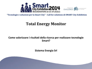“Tecnologie e soluzioni per la Smart City” - Call for solutions di SMART City Exhibition 
Total Energy Monitor 
Come valorizzare i risultati della ricerca per realizzare tecnologie 
Smart? 
Sistema Energia Srl 
 