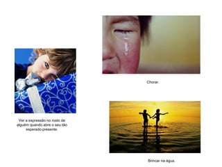 Ver a expressão no rosto de
alguém quando abre o seu tão
esperado presente.
Chorar.
Brincar na água.
 