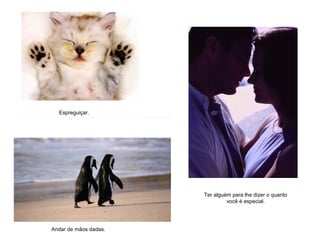Espreguiçar.
Andar de mãos dadas.
Ter alguém para lhe dizer o quanto
você é especial.
 