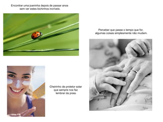 Encontrar uma joaninha depois de passar anos
sem ver estes bichinhos incríveis.
Perceber que passe o tempo que for,
algumas coisas simplesmente não mudam.
Cheirinho de protetor solar
que sempre nos faz
lembrar da praia.
 