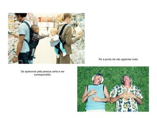 Se apaixonar pela pessoa certa e ser
correspondido.
Rir a ponto de não agüentar mais.
 