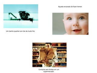 Compras sem limites em um
supermercado.
Um banho quente num dia de muito frio.
Aquela encarada de fazer tremer.
 