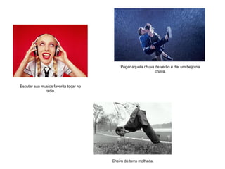Escutar sua musica favorita tocar no
radio.
Cheiro de terra molhada.
Pegar aquela chuva de verão e dar um beijo na
chuva.
 