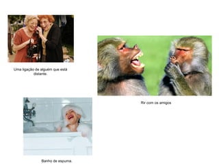 Rir com os amigos
Banho de espuma.
Uma ligação de alguém que está
distante.
 