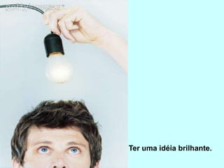 Ter uma idéia brilhante.
 