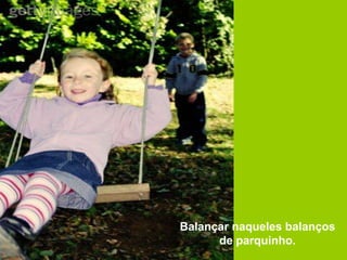 Balançar naqueles balanços
      de parquinho.
 