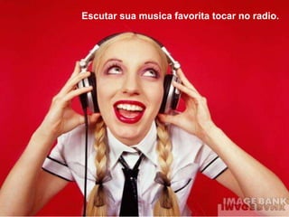 Escutar sua musica favorita tocar no radio.
 