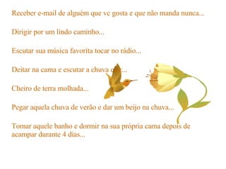 Receber e-mail de alguém que vc gosta e que não manda nunca... Dirigir por um lindo caminho... Escutar sua música favorita tocar no rádio... Deitar na cama e escutar a chuva cair... Cheiro de terra molhada... Pegar aquela chuva de verão e dar um beijo na chuva... Tomar aquele banho e dormir na sua própria cama depois de acampar durante 4 dias... 