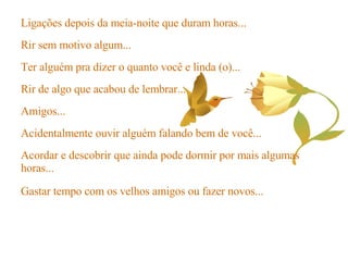 Ligações depois da meia-noite que duram horas... Rir sem motivo algum... Ter alguém pra dizer o quanto você e linda (o)... Rir de algo que acabou de lembrar... Amigos... Acidentalmente ouvir alguém falando bem de você... Acordar e descobrir que ainda pode dormir por mais algumas horas... Gastar tempo com os velhos amigos ou fazer novos... 