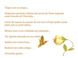 Brincar com o novo bichinho de estimação... Ter alguém mexendo no seu cabelo... Sonhar com coisas boas... Realizar um sonho antigo... Chocolate quente... Viajar com os amigos... Empacotar presentes debaixo da arvore de Natal enquanto come biscoito de Chocolate... Letras de musica no encarte do seu novo CD pra poder cantar junto sem se sentir idiota... 