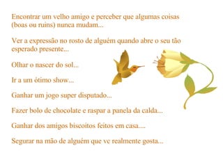 Ir a um ótimo show... Ganhar um jogo super disputado... Fazer bolo de chocolate e raspar a panela da calda... Ganhar dos amigos biscoitos feitos em casa.... Segurar na mão de alguém que vc realmente gosta... Encontrar um velho amigo e perceber que algumas coisas (boas ou ruins) nunca mudam... Ver a expressão no rosto de alguém quando abre o seu tão esperado presente... Olhar o nascer do sol... 
