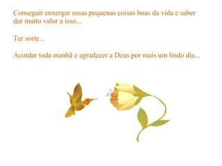 Conseguir enxergar essas pequenas coisas boas da vida e saber dar muito valor a isso... Ter sorte... Acordar toda manhã e agradecer a Deus por mais um lindo dia... 