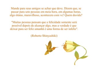 Mande para seus amigos se achar que deve. Dizem que, se passar para sete pessoas em meia hora, em algumas horas, algo ótimo, maravilhoso, acontecera com vc! Quem duvida? "Muitas pessoas pensam que a felicidade somente será possível depois de alcançar algo, mas a verdade é que deixar para ser feliz amanhã é uma forma de ser infeliz". (Roberto Shinyashiki) 
