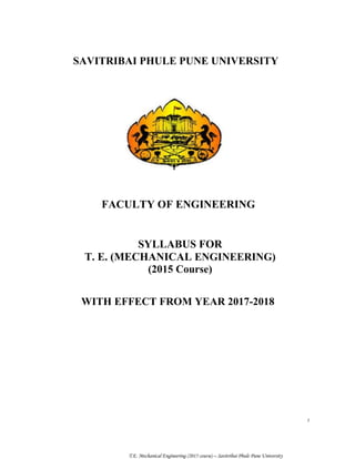 T.E. Mechanical Engineering (2015 course) – Savitribai Phule Pune University
SAVITRIBAI PHULE PUNE UNIVERSITY
FACULTY OF ENGINEERING
SYLLABUS FOR
T. E. (MECHANICAL ENGINEERING)
(2015 Course)
WITH EFFECT FROM YEAR 2017-2018
1
 
