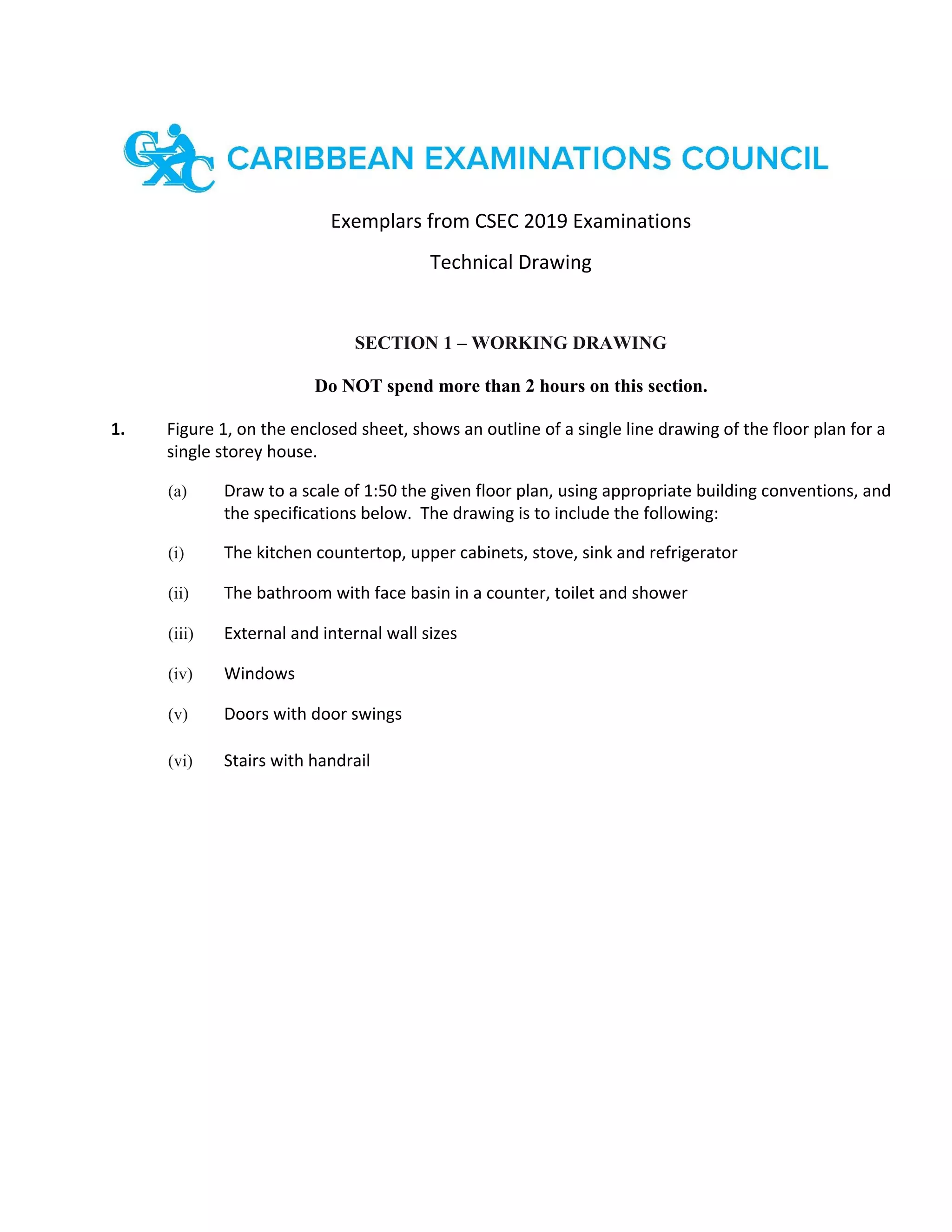 Exemplars from CSEC 2019 Examinations
Technical Drawing
SECTION 1 – WORKING DRAWING
Do NOT spend more than 2 hours on this section.
1. Figure 1, on the enclosed sheet, shows an outline of a single line drawing of the floor plan for a
single storey house.
(a) Draw to a scale of 1:50 the given floor plan, using appropriate building conventions, and
the specifications below. The drawing is to include the following:
(i) The kitchen countertop, upper cabinets, stove, sink and refrigerator
(ii) The bathroom with face basin in a counter, toilet and shower
(iii) External and internal wall sizes
(iv) Windows
(v) Doors with door swings
(vi) Stairs with handrail
 